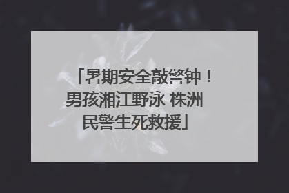 暑期安全敲警钟！男孩湘江野泳 株洲民警生死救援
